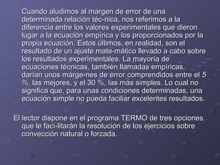 Cuando aludimos al margen de error de unaCuando aludimos al margen de error de una
determinada relación téc­nica, nos referimos a ladeterminada relación téc­nica, nos referimos a la
diferencia entre los valores experimentales que dierondiferencia entre los valores experimentales que dieron
lugar a la ecuación empírica y los proporcionados por lalugar a la ecuación empírica y los proporcionados por la
propia ecuación. Estos últimos, en realidad, son elpropia ecuación. Estos últimos, en realidad, son el
resultado de un ajuste mate­mático llevado a cabo sobreresultado de un ajuste mate­mático llevado a cabo sobre
los resultados experimentales. La mayoría delos resultados experimentales. La mayoría de
ecuaciones técnicas, también llamadas empíricas,ecuaciones técnicas, también llamadas empíricas,
darían unos márge­nes de error comprendidos entre eldarían unos márge­nes de error comprendidos entre el 55
%,%, las mejores, y el 30 %las mejores, y el 30 %,, las más simples. Lo cual nolas más simples. Lo cual no
significa que, para unas condiciones determinadas, unasignifica que, para unas condiciones determinadas, una
ecuación simple no pueda faciliar excelentes resultados.ecuación simple no pueda faciliar excelentes resultados.
El lector dispone en el programa TERMO de tres opcionesEl lector dispone en el programa TERMO de tres opciones
que le faci­litarán la resolución de los ejercicios sobreque le faci­litarán la resolución de los ejercicios sobre
convección natural o forzada.convección natural o forzada.
 