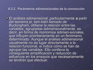 6.3.2.6.3.2. Parámetros adimensionales de la convecciónParámetros adimensionales de la convección
ElEl análisis adimensional, particularmenteanálisis adimensional, particularmente aa partirpartir
del teorema pi, tam­bién llamado dedel teorema pi, tam­bién llamado de
Buckingham, obtiene la relación entre lasBuckingham, obtiene la relación entre las
variables, agrupadas adimensionalmente, esvariables, agrupadas adimensionalmente, es
decir, en forma de monomios adimen­sionales,decir, en forma de monomios adimen­sionales,
que influyen prioritariamente en un fenómenoque influyen prioritariamente en un fenómeno
determinado. Aunque el análisis adimensionaldeterminado. Aunque el análisis adimensional
usualmente no da lugar directamente a lausualmente no da lugar directamente a la
relación funcional, sí indica cómo se han derelación funcional, sí indica cómo se han de
agrupar las variables. Ello conlleva laagrupar las variables. Ello conlleva la
consiguiente simplificación y reducción deconsiguiente simplificación y reducción de
esfuerzos en los ensayos que necesariamenteesfuerzos en los ensayos que necesariamente
se tendrán que efectuar.se tendrán que efectuar.
 
