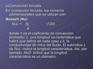 a)a)Convección forzadaConvección forzada
En convección forzada, los númerosEn convección forzada, los números
adimensionales que se utilizan son:adimensionales que se utilizan son:
NusseltNusselt (Nu):(Nu):
NuL =NuL = hLhL (130)(130)
KK
dondedonde hh es el coeficiente de convecciónes el coeficiente de convección
promedio;promedio; L,L, una longitud ca­racterística queuna longitud ca­racterística que
habrá que definir en cada caso yhabrá que definir en cada caso y k,k, lala
conductividad tér­mica del fluido. El subíndiceconductividad tér­mica del fluido. El subíndice LL
dede NuLNuL indica la longitud característica. Así, porindica la longitud característica. Así, por
ejemplo,ejemplo, NuDNuD indica que la longitudindica que la longitud
característica es un diámetro.característica es un diámetro.
 