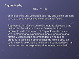 ReynoldsReynolds (Re):(Re):
ReLReL == cLcL
υυ
en el queen el que cc es una velocidad que hay que definir en cadaes una velocidad que hay que definir en cada
caso y υ es la viscosidad cinemática del fluido.caso y υ es la viscosidad cinemática del fluido.
Representa la relación entre las fuerzas viscosas y lasRepresenta la relación entre las fuerzas viscosas y las
de inercia. Su valor indica si el flujo es laminar,de inercia. Su valor indica si el flujo es laminar,
turbulento o de transición. El Rey­nolds crítico es unturbulento o de transición. El Rey­nolds crítico es un
valor determinado experimentalmente, para una geo­valor determinado experimentalmente, para una geo­
metría y unos fluidos determinados, en el que semetría y unos fluidos determinados, en el que se
produce la transición de una clase de flujo a otro. Enproduce la transición de una clase de flujo a otro. En
cada caso, la velocidad y la distancia carac­terística hancada caso, la velocidad y la distancia carac­terística han
de ser las que corresponden al fenómeno estudiadode ser las que corresponden al fenómeno estudiado
 