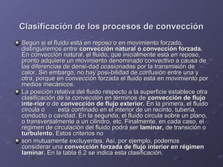 Clasificación de los procesos de convecciónClasificación de los procesos de convección
Según si el fluido está en reposo o en movimiento forzado,Según si el fluido está en reposo o en movimiento forzado,
distinguiremos entredistinguiremos entre convección natural o convección forzada.convección natural o convección forzada.
En convección natural, el fluido, que inicialmente está en reposo,En convección natural, el fluido, que inicialmente está en reposo,
pronto adquiere un movimiento denominado convectivo a causa depronto adquiere un movimiento denominado convectivo a causa de
las diferencias de densi­dad ocasionadas por la transmisión delas diferencias de densi­dad ocasionadas por la transmisión de
calor. Sin embargo, no hay posi­bilidad de confusión entre una ycalor. Sin embargo, no hay posi­bilidad de confusión entre una y
otra, porque en convección forzada el fluido está en movimiento porotra, porque en convección forzada el fluido está en movimiento por
medios mecánicos.medios mecánicos.
La posición relativa del fluido respecto a la superficie establece otraLa posición relativa del fluido respecto a la superficie establece otra
clasificación de la convección en términos declasificación de la convección en términos de convección de flujoconvección de flujo
inte­riorinte­rior o deo de convección de flujo exterior.convección de flujo exterior. En la primera, el fluidoEn la primera, el fluido
circula ocircula o está confinado en el interior de un recinto, tubería,está confinado en el interior de un recinto, tubería,
conducto o cavidad. En la segunda, el fluido circula sobre un plano,conducto o cavidad. En la segunda, el fluido circula sobre un plano,
o transversalmente a un cilindro, etc. Finalmente, en cada caso, elo transversalmente a un cilindro, etc. Finalmente, en cada caso, el
régimen de circulación del fluido podrá serrégimen de circulación del fluido podrá ser laminar,laminar, de transición ode transición o
turbulento.turbulento. Estos criterios noEstos criterios no
son mutuamente excluyentes. Así, por ejemplo, podemosson mutuamente excluyentes. Así, por ejemplo, podemos
considerar unaconsiderar una convección forzada de flujo interior en régimenconvección forzada de flujo interior en régimen
laminar.laminar. En la tabla 6.2 se indica esta clasificación.En la tabla 6.2 se indica esta clasificación.
 