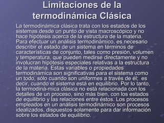 Limitaciones de laLimitaciones de la
termodinámica Clásicatermodinámica Clásica
La termodinámica clásica trata con los estados de losLa termodinámica clásica trata con los estados de los
sistemas desde un punto de vista macroscópico y nosistemas desde un punto de vista macroscópico y no
hace hipótesis acerca de la estructura de la materia.hace hipótesis acerca de la estructura de la materia.
Para efectuar un análisis termodinámico, es necesarioPara efectuar un análisis termodinámico, es necesario
describir el estado de un sistema en términos dedescribir el estado de un sistema en términos de
características de conjunto, tales como presión, volumencaracterísticas de conjunto, tales como presión, volumen
y temperatura, que pueden medirse directamente y noy temperatura, que pueden medirse directamente y no
involucran hipótesis especiales relativas a la estructurainvolucran hipótesis especiales relativas a la estructura
de la materia. Estas variables o propiedadesde la materia. Estas variables o propiedades
termodinámica son significativas para el sistema comotermodinámica son significativas para el sistema como
un todo, sólo cuando son uniformes a través de él; esun todo, sólo cuando son uniformes a través de él; es
decir, cuando el sistema está en equilibrio. Por lo tanto,decir, cuando el sistema está en equilibrio. Por lo tanto,
la termodiná-mica clásica no está relacionada con losla termodiná-mica clásica no está relacionada con los
detalles de un proceso, sino más bien, con los estadosdetalles de un proceso, sino más bien, con los estados
de equilibrio y las relaciones entre éstos. Los procesosde equilibrio y las relaciones entre éstos. Los procesos
empleados en un análisis termodinárnico son procesosempleados en un análisis termodinárnico son procesos
idealizados, dispuestos solamente para dar informaciónidealizados, dispuestos solamente para dar información
sobre los estados de equilibrio.sobre los estados de equilibrio.
 