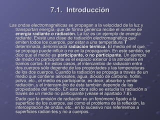 7.1.7.1. IntroducciónIntroducción
Las ondas electromagnéticas se propagan a la velocidad de la luz yLas ondas electromagnéticas se propagan a la velocidad de la luz y
transportan energía, que de forma genérica recibe el nombre detransportan energía, que de forma genérica recibe el nombre de
energía radiante o radiación.energía radiante o radiación. La luz es un ejemplo de energíaLa luz es un ejemplo de energía
radiante. Existe una clase de radiación electromagnética queradiante. Existe una clase de radiación electromagnética que
emiten todos los cuerpos, por estar a una temperaturaemiten todos los cuerpos, por estar a una temperatura TT
determinada, denominadadeterminada, denominada radiación térmica.radiación térmica. El medio en el queEl medio en el que
se propaga puede influir o no en la propagación. En este sentido, sese propaga puede influir o no en la propagación. En este sentido, se
dice que el medio esdice que el medio es participante, o no participante.participante, o no participante. Un ejemploUn ejemplo
de medio no participante es el espacio exterior o la atmósfera ende medio no participante es el espacio exterior o la atmósfera en
tramos cortos. En estos casos, el intercambio de radiación entretramos cortos. En estos casos, el intercambio de radiación entre
dos cuerpos sólo depende de las propiedades y las temperaturasdos cuerpos sólo depende de las propiedades y las temperaturas
de los dos cuerpos. Cuando la radiación se propaga a través de unde los dos cuerpos. Cuando la radiación se propaga a través de un
medio que contiene aerosoles, agua, dióxido de carbono, hollín,medio que contiene aerosoles, agua, dióxido de carbono, hollín,
polvo, etc., el medio es participante, es decir, absorbe y emitepolvo, etc., el medio es participante, es decir, absorbe y emite
radiación, y el intercam­bio de ésta también depende de lasradiación, y el intercam­bio de ésta también depende de las
propiedades del medio. En esta obra sólo se estudia la radiación apropiedades del medio. En esta obra sólo se estudia la radiación a
través de un medio no participante (véase el apartado 7.6).través de un medio no participante (véase el apartado 7.6).
Dado que la emisión de radiación es un fenómeno ligado a laDado que la emisión de radiación es un fenómeno ligado a la
superficie de los cuerpos, así como el problema de la reflexión, lasuperficie de los cuerpos, así como el problema de la reflexión, la
interceptación de ondas, etc., en lo sucesivo nos referiremos ainterceptación de ondas, etc., en lo sucesivo nos referiremos a
superficies radian­tes y no a cuerpos.superficies radian­tes y no a cuerpos.
 