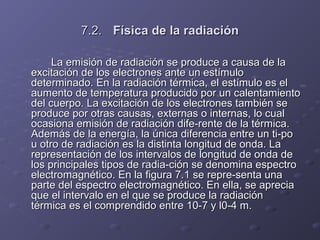 7.2.7.2. Física de la radiaciónFísica de la radiación
La emisión de radiación se produce a causa de laLa emisión de radiación se produce a causa de la
excitación de los electrones ante un estímuloexcitación de los electrones ante un estímulo
determinado. En la radiación térmica, el estímulo es eldeterminado. En la radiación térmica, el estímulo es el
aumento de temperatura producido por un calentamientoaumento de temperatura producido por un calentamiento
del cuerpo. La excitación de los electrones también sedel cuerpo. La excitación de los electrones también se
produce por otras causas, externas o internas, lo cualproduce por otras causas, externas o internas, lo cual
ocasiona emisión de radiación dife­rente de la térmica.ocasiona emisión de radiación dife­rente de la térmica.
Además de la energía, la única diferencia entre un ti­poAdemás de la energía, la única diferencia entre un ti­po
u otro de radiación es la distinta longitud de onda. Lau otro de radiación es la distinta longitud de onda. La
representación de los intervalos de longitud de onda derepresentación de los intervalos de longitud de onda de
los principales tipos de radia­ción se denomina espectrolos principales tipos de radia­ción se denomina espectro
electromagnético. En la figura 7.1 se repre­senta unaelectromagnético. En la figura 7.1 se repre­senta una
parte del espectro electromagnético. En ella, se apreciaparte del espectro electromagnético. En ella, se aprecia
que el intervalo en el que se produce la radiaciónque el intervalo en el que se produce la radiación
térmica es el comprendido entre 10­7 y l0­4 m.térmica es el comprendido entre 10­7 y l0­4 m.
 