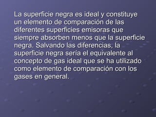 La superficie negra es ideal y constituyeLa superficie negra es ideal y constituye
un elemento de comparación de lasun elemento de comparación de las
diferentes superficies emisoras quediferentes superficies emisoras que
siempre absorben menos que la superficiesiempre absorben menos que la superficie
negra. Salvando las diferencias, lanegra. Salvando las diferencias, la
superficie negra sería el equivalente alsuperficie negra sería el equivalente al
concepto de gas ideal que se ha utilizadoconcepto de gas ideal que se ha utilizado
como elemento de comparación con loscomo elemento de comparación con los
gases en general.gases en general.
 