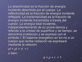 La absortividad es la fracción de energíaLa absortividad es la fracción de energía
incidente absorbida por el cuerpo. Laincidente absorbida por el cuerpo. La
reflectividad es la fracción de energía incidentereflectividad es la fracción de energía incidente
reflejada. La transmisividad es la fracción dereflejada. La transmisividad es la fracción de
energía incidente transmitida a través delenergía incidente transmitida a través del
cuerpo. La energía total incidente,cuerpo. La energía total incidente,
independientemente de su proce­dencia yindependientemente de su proce­dencia y
referida a la unidad de superficie y de tiempo, sereferida a la unidad de superficie y de tiempo, se
denomina irradiación y se expresa con eldenomina irradiación y se expresa con el
símbolosímbolo I.I. El balance energético en tor­no a unEl balance energético en tor­no a un
cuerpo que recibe radiación se expresarácuerpo que recibe radiación se expresará
mediante la relación:mediante la relación:
αI + ρI + τI = IαI + ρI + τI = I
o bien:o bien:
α + ρ + τ =α + ρ + τ = 11
 