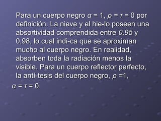 Para un cuerpo negroPara un cuerpo negro αα = 1,= 1, ρ = τρ = τ = 0 por= 0 por
definición. La nieve y el hie­lo poseen unadefinición. La nieve y el hie­lo poseen una
absortividad comprendida entreabsortividad comprendida entre 0,950,95 yy
0,98, lo cual indi­ca que se aproximan0,98, lo cual indi­ca que se aproximan
mucho al cuerpo negro. En realidad,mucho al cuerpo negro. En realidad,
absorben toda la radiación menos laabsorben toda la radiación menos la
visible. Para un cuerpo reflector perfecto,visible. Para un cuerpo reflector perfecto,
la antí­tesis del cuerpo negro,la antí­tesis del cuerpo negro, ρ =ρ =1,1,
α = τα = τ = 0= 0
 
