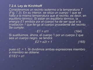 7.2.4. Ley de Kirchhoff7.2.4. Ley de Kirchhoff
Consideremos un recinto isotermo a la temperaturaConsideremos un recinto isotermo a la temperatura TT
(Fig. 7.3). En su interior, se sitúa un cuerpo 1 que se(Fig. 7.3). En su interior, se sitúa un cuerpo 1 que se
halla a la misma temperatura que el recinto, es decir, enhalla a la misma temperatura que el recinto, es decir, en
equilibrio térmico. Si están en equilibrio térmico, laequilibrio térmico. Si están en equilibrio térmico, la
energíaenergía E1E1 emitida por el cuerpo ha de ser igual a laemitida por el cuerpo ha de ser igual a la
irradiaciónirradiación 11 que lle­ga al cuerpo procedente del recinto.que lle­ga al cuerpo procedente del recinto.
Se cumple:Se cumple:
E1 = α1IE1 = α1I (164)(164)
Si sustituimos, ahora, el cuerpo 1 por un cuerpo 2 queSi sustituimos, ahora, el cuerpo 1 por un cuerpo 2 que
sea un cuerpo negro, se tendrá:sea un cuerpo negro, se tendrá:
E2 = α2I = 1 (165)E2 = α2I = 1 (165)
puespues α2α2 = 1. Si dividimos ambas expresiones miembro= 1. Si dividimos ambas expresiones miembro
a miembro se obtiene:a miembro se obtiene:
E1/E2E1/E2 == α1α1
 