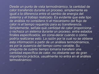 Desde un punto de vista termodinámico, la cantidad deDesde un punto de vista termodinámico, la cantidad de
calor transferido durante un proceso, simplemente escalor transferido durante un proceso, simplemente es
igual a la diferencia entre el cambio de energía deligual a la diferencia entre el cambio de energía del
sistema y el trabajo realizado. Es evidente que este tiposistema y el trabajo realizado. Es evidente que este tipo
de análisis no considera ni el mecanismo del flujo dede análisis no considera ni el mecanismo del flujo de
calor ni el tiempo requerido para su transferencia.calor ni el tiempo requerido para su transferencia.
Simplemente, señala qué cantidad de calor proporcionaSimplemente, señala qué cantidad de calor proporciona
o rechaza un sistema durante un proceso, entre estadoso rechaza un sistema durante un proceso, entre estados
finales especificados, sin consi-derar cuándo o cómofinales especificados, sin consi-derar cuándo o cómo
podría realizarse esto. La razón por la cual no se obtienepodría realizarse esto. La razón por la cual no se obtiene
esta información a partir de un análisis termodinámica,esta información a partir de un análisis termodinámica,
es por la ausencia del tiempo como variable. Sues por la ausencia del tiempo como variable. Su
pregunta de cuánto tiempo tomaría transferir unapregunta de cuánto tiempo tomaría transferir una
cantidad específica de calor, no obstante ser de grancantidad específica de calor, no obstante ser de gran
importancia práctica, usualmente no entra en el análisisimportancia práctica, usualmente no entra en el análisis
termodinámico.termodinámico.
 