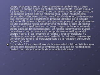 cuerpo opaco que sea un buen absorbente también es un buencuerpo opaco que sea un buen absorbente también es un buen
emisor. E1 cuerpo negro es el absorbente perfecto, puesto queemisor. E1 cuerpo negro es el absorbente perfecto, puesto que α.α. ==
1 y también ε1 = 1. Si construimos un recinto isotérmico provisto de1 y también ε1 = 1. Si construimos un recinto isotérmico provisto de
un pequeño orificio esta se reflejará en su seno innumerablesun pequeño orificio esta se reflejará en su seno innumerables
veces, absorbiéndose cada vez una fracción de energía de maneraveces, absorbiéndose cada vez una fracción de energía de manera
que, finalmente. se absorberá la práctica totalidad de la energíaque, finalmente. se absorberá la práctica totalidad de la energía
incidente. El recinto isotérmico se aproxima pues al comportamientoincidente. El recinto isotérmico se aproxima pues al comportamiento
de una superficie negra. El fenómeno mediante el cual un recintode una superficie negra. El fenómeno mediante el cual un recinto
isotérmico se transforma en un cuerpo negro recibe el nombre deisotérmico se transforma en un cuerpo negro recibe el nombre de
efecto cavidad. En consecuencia, un recinto isotérmico se puedeefecto cavidad. En consecuencia, un recinto isotérmico se puede
considerar como un emisor de comportamiento análogo al delconsiderar como un emisor de comportamiento análogo al del
cuerpo negro. Si ca­lentamos el recinto a una temperaturacuerpo negro. Si ca­lentamos el recinto a una temperatura TT yy
mantenemos esta temperatura constante, la radiación que escapamantenemos esta temperatura constante, la radiación que escapa
por el orificio tendrá las característicaspor el orificio tendrá las características de la radiación del cuerpode la radiación del cuerpo
negro (Fig. 7.4).negro (Fig. 7.4).
En la tabla 7.2 se dan valores de la emisividad total de distintas sus­En la tabla 7.2 se dan valores de la emisividad total de distintas sus­
tancias con indicación de la temperatura a la que se ha medido latancias con indicación de la temperatura a la que se ha medido la
piedad. Se trata únicamente de una tabla indicativa.piedad. Se trata únicamente de una tabla indicativa.
 