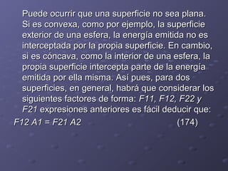 Puede ocurrir que una superficie no sea plana.Puede ocurrir que una superficie no sea plana.
Si es convexa, como por ejemplo, la superficieSi es convexa, como por ejemplo, la superficie
exterior de una esfera, la energía emitida no esexterior de una esfera, la energía emitida no es
interceptada por la propia superficie. En cambio,interceptada por la propia superficie. En cambio,
si es cóncava, como la interior de una esfera, lasi es cóncava, como la interior de una esfera, la
propia superficie intercepta parte de la energíapropia superficie intercepta parte de la energía
emitida por ella misma. Así pues, para dosemitida por ella misma. Así pues, para dos
superficies, en general, habrá que considerar lossuperficies, en general, habrá que considerar los
siguientes factores de forma:siguientes factores de forma: F11, F12, F22 yF11, F12, F22 y
F21F21 expresiones anteriores es fácil deducir que:expresiones anteriores es fácil deducir que:
F12 A1F12 A1 == F21 A2F21 A2 (174)(174)
 