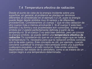 7.4 Temperatura efectiva de radiación7.4 Temperatura efectiva de radiación
Desde el punto de vista de la energía incidente sobre unaDesde el punto de vista de la energía incidente sobre una
superficie, en general, el problema se plantea en términossuperficie, en general, el problema se plantea en términos
diferentes al considerado en el ejemplo n.0 24, pues la energíadiferentes al considerado en el ejemplo n.0 24, pues la energía
puede llegar desde ámbitos muy di­versos y de diferentespuede llegar desde ámbitos muy di­versos y de diferentes
procedencias. Consideremos un cuerpo 1 que re­cibe radiación deprocedencias. Consideremos un cuerpo 1 que re­cibe radiación de
otro cuerpo más o menos envolvente 2. Si el cuerpo 2 está bienotro cuerpo más o menos envolvente 2. Si el cuerpo 2 está bien
definido y su forma y sus propiedades son conocidas, la ener­gíadefinido y su forma y sus propiedades son conocidas, la ener­gía
emitida por 2 estará perfectamente definida a partir de suemitida por 2 estará perfectamente definida a partir de su
temperatu­ra. Si el cuerpo 2 no está bien definido, perotemperatu­ra. Si el cuerpo 2 no está bien definido, pero se conocese conoce
la energía emitida,la energía emitida, se puede definir unase puede definir una temperatura efectiva detemperatura efectiva de
radiaciónradiación TeTe consideran­do que es un cuerpo negro que se halla aconsideran­do que es un cuerpo negro que se halla a
la temperaturala temperatura Te,Te, necesaria para que la radiación emitida coincidanecesaria para que la radiación emitida coincida
con la de este cuerpo. Este concepto es útil, por ejemplo, cuandocon la de este cuerpo. Este concepto es útil, por ejemplo, cuando
conviene cuantificar la energía intercambiada entre una superficieconviene cuantificar la energía intercambiada entre una superficie
cualquiera expuesta y el cielo nocturno. Este emite radiación,cualquiera expuesta y el cielo nocturno. Este emite radiación,
dependiendo del estado de la atmósfera, como si se tratara de undependiendo del estado de la atmósfera, como si se tratara de un
cuerpo negro a una temperatura determinada.cuerpo negro a una temperatura determinada.
 