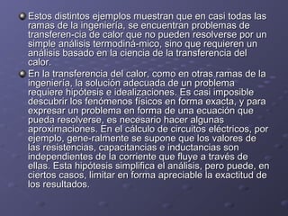 Estos distintos ejemplos muestran que en casi todas lasEstos distintos ejemplos muestran que en casi todas las
ramas de la ingeniería, se encuentran problemas deramas de la ingeniería, se encuentran problemas de
transferen-cia de calor que no pueden resolverse por untransferen-cia de calor que no pueden resolverse por un
simple análisis termodiná-mico, sino que requieren unsimple análisis termodiná-mico, sino que requieren un
análisis basado en la ciencia de la transferencia delanálisis basado en la ciencia de la transferencia del
calor.calor.
En la transferencia del calor, como en otras ramas de laEn la transferencia del calor, como en otras ramas de la
ingeniería, la solución adecuada de un problemaingeniería, la solución adecuada de un problema
requiere hipótesis e idealizaciones. Es casi imposiblerequiere hipótesis e idealizaciones. Es casi imposible
descubrir los fenómenos físicos en forma exacta, y paradescubrir los fenómenos físicos en forma exacta, y para
expresar un problema en forma de una ecuación queexpresar un problema en forma de una ecuación que
pueda resolverse, es necesario hacer algunaspueda resolverse, es necesario hacer algunas
aproximaciones. En el cálculo de circuitos eléctricos, poraproximaciones. En el cálculo de circuitos eléctricos, por
ejemplo, gene-ralmente se supone que los valores deejemplo, gene-ralmente se supone que los valores de
las resistencias, capacitancias e inductancias sonlas resistencias, capacitancias e inductancias son
independientes de la corriente que fluye a través deindependientes de la corriente que fluye a través de
ellas. Esta hipótesis simplifica el análisis, pero puede, enellas. Esta hipótesis simplifica el análisis, pero puede, en
ciertos casos, limitar en forma apreciable la exactitud deciertos casos, limitar en forma apreciable la exactitud de
los resultados.los resultados.
 
