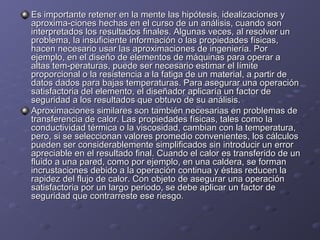 Es importante retener en la mente las hipótesis, idealizaciones yEs importante retener en la mente las hipótesis, idealizaciones y
aproxima-ciones hechas en el curso de un análisis, cuando sonaproxima-ciones hechas en el curso de un análisis, cuando son
interpretados los resultados finales. Algunas veces, al resolver uninterpretados los resultados finales. Algunas veces, al resolver un
problema, la insuficiente información o las propiedades físicas,problema, la insuficiente información o las propiedades físicas,
hacen necesario usar las aproximaciones de ingeniería. Porhacen necesario usar las aproximaciones de ingeniería. Por
ejemplo, en el diseño de elementos de máquinas para operar aejemplo, en el diseño de elementos de máquinas para operar a
altas tem-peraturas, puede ser necesario estimar el límitealtas tem-peraturas, puede ser necesario estimar el límite
proporcional o la resistencia a la fatiga de un material, a partir deproporcional o la resistencia a la fatiga de un material, a partir de
datos dados para bajas temperaturas. Para asegurar una operacióndatos dados para bajas temperaturas. Para asegurar una operación
satisfactoria del elemento, el diseñador aplicaría un factor desatisfactoria del elemento, el diseñador aplicaría un factor de
seguridad a los resultados que obtuvo de su análisis.seguridad a los resultados que obtuvo de su análisis.
Aproximaciones similares son también necesarias en problemas deAproximaciones similares son también necesarias en problemas de
transferencia de calor. Las propiedades físicas, tales como latransferencia de calor. Las propiedades físicas, tales como la
conductividad térmica o la viscosidad, cambian con la temperatura,conductividad térmica o la viscosidad, cambian con la temperatura,
pero, si se seleccionan valores promedio convenientes, los cálculospero, si se seleccionan valores promedio convenientes, los cálculos
pueden ser considerablemente simplificados sin introducir un errorpueden ser considerablemente simplificados sin introducir un error
apreciable en el resultado final. Cuando el calor es transferido de unapreciable en el resultado final. Cuando el calor es transferido de un
fluido a una pared, como por ejemplo, en una caldera, se formanfluido a una pared, como por ejemplo, en una caldera, se forman
incrustaciones debido a la operación continua y éstas reducen laincrustaciones debido a la operación continua y éstas reducen la
rapidez del flujo de calor. Con objeto de asegurar una operaciónrapidez del flujo de calor. Con objeto de asegurar una operación
satisfactoria por un largo periodo, se debe aplicar un factor desatisfactoria por un largo periodo, se debe aplicar un factor de
seguridad que contrarreste ese riesgo.seguridad que contrarreste ese riesgo.
 