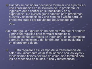 Cuando se considera necesario formular una hipótesis oCuando se considera necesario formular una hipótesis o
una aproximación en la solución de un problema, eluna aproximación en la solución de un problema, el
ingeniero debe confiar en su habilidad y en suingeniero debe confiar en su habilidad y en su
experiencia. No existen guías simples para problemasexperiencia. No existen guías simples para problemas
nuevos y desconocidos y una hipótesis válida para unnuevos y desconocidos y una hipótesis válida para un
problema puede dar resultados equivocados enproblema puede dar resultados equivocados en
otro.otro.
Sin embargo, la experiencia ha demostrado que el primeroSin embargo, la experiencia ha demostrado que el primero
y principal requisito para formular hipótesis oy principal requisito para formular hipótesis o
aproximaciones correctas en ingeniería, es un completoaproximaciones correctas en ingeniería, es un completo
y amplio conocimiento del fenómeno físico involucradoy amplio conocimiento del fenómeno físico involucrado
en el problema dado.en el problema dado.
Esto requiere en el campo de la transferencia deEsto requiere en el campo de la transferencia de
calor, no únicamente estar familiarizado con las leyes ycalor, no únicamente estar familiarizado con las leyes y
mecanismos físicos del flujo de calor, sino también conmecanismos físicos del flujo de calor, sino también con
las de mecánica de fluidos, física y matemáticas.las de mecánica de fluidos, física y matemáticas.
 
