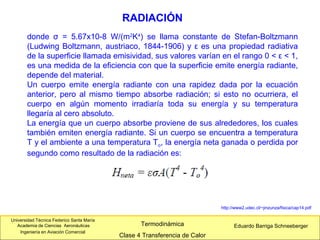 Universidad Técnica Federico Santa María
Academia de Ciencias Aeronáuticas
Ingeniería en Aviación Comercial
Eduardo Barriga SchneebergerTermodinámica
Clase 4 Transferencia de Calor
RADIACIÓN
http://www2.udec.cl/~jinzunza/fisica/cap14.pdf
donde σ = 5.67x10-8 W/(m2
K4
) se llama constante de Stefan-Boltzmann
(Ludwing Boltzmann, austriaco, 1844-1906) y ε es una propiedad radiativa
de la superficie llamada emisividad, sus valores varían en el rango 0 < ε < 1,
es una medida de la eficiencia con que la superficie emite energía radiante,
depende del material.
Un cuerpo emite energía radiante con una rapidez dada por la ecuación
anterior, pero al mismo tiempo absorbe radiación; si esto no ocurriera, el
cuerpo en algún momento irradiaría toda su energía y su temperatura
llegaría al cero absoluto.
La energía que un cuerpo absorbe proviene de sus alrededores, los cuales
también emiten energía radiante. Si un cuerpo se encuentra a temperatura
T y el ambiente a una temperatura To, la energía neta ganada o perdida por
segundo como resultado de la radiación es:
 