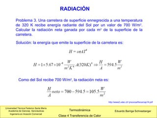 Universidad Técnica Federico Santa María
Academia de Ciencias Aeronáuticas
Ingeniería en Aviación Comercial
Eduardo Barriga SchneebergerTermodinámica
Clase 4 Transferencia de Calor
RADIACIÓN
http://www2.udec.cl/~jinzunza/fisica/cap14.pdf
Problema 3. Una carretera de superficie ennegrecida a una temperatura
de 320 K recibe energía radiante del Sol por un valor de 700 W/m2
.
Calcular la radiación neta ganada por cada m2
de la superficie de la
carretera.
Solución: la energía que emite la superficie de la carretera es:
Como del Sol recibe 700 W/m2
, la radiación neta es:
 