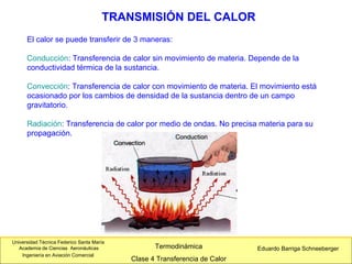 Universidad Técnica Federico Santa María
Academia de Ciencias Aeronáuticas
Ingeniería en Aviación Comercial
Eduardo Barriga SchneebergerTermodinámica
Clase 4 Transferencia de Calor
El calor se puede transferir de 3 maneras:
Conducción: Transferencia de calor sin movimiento de materia. Depende de la
conductividad térmica de la sustancia.
Convección: Transferencia de calor con movimiento de materia. El movimiento está
ocasionado por los cambios de densidad de la sustancia dentro de un campo
gravitatorio.
Radiación: Transferencia de calor por medio de ondas. No precisa materia para su
propagación.
TRANSMISIÓN DEL CALOR
 