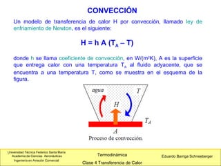 Universidad Técnica Federico Santa María
Academia de Ciencias Aeronáuticas
Ingeniería en Aviación Comercial
Eduardo Barriga SchneebergerTermodinámica
Clase 4 Transferencia de Calor
Un modelo de transferencia de calor H por convección, llamado ley de
enfriamiento de Newton, es el siguiente:
H = h A (TA – T)
donde h se llama coeficiente de convección, en W/(m2
K), A es la superficie
que entrega calor con una temperatura TA al fluido adyacente, que se
encuentra a una temperatura T, como se muestra en el esquema de la
figura.
CONVECCIÓN
 