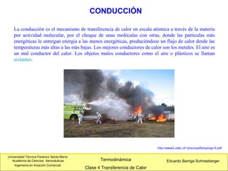 Universidad Técnica Federico Santa María
Academia de Ciencias Aeronáuticas
Ingeniería en Aviación Comercial
Eduardo Barriga SchneebergerTermodinámica
Clase 4 Transferencia de Calor
La conducción es el mecanismo de transferencia de calor en escala atómica a través de la materia
por actividad molecular, por el choque de unas moléculas con otras, donde las partículas más
energéticas le entregan energía a las menos energéticas, produciéndose un flujo de calor desde las
temperaturas más altas a las más bajas. Los mejores conductores de calor son los metales. El aire es
un mal conductor del calor. Los objetos malos conductores como el aire o plásticos se llaman
aislantes.
CONDUCCIÓN
http://www2.udec.cl/~jinzunza/fisica/cap14.pdf
 
