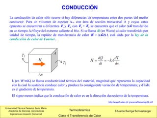 Universidad Técnica Federico Santa María
Academia de Ciencias Aeronáuticas
Ingeniería en Aviación Comercial
Eduardo Barriga SchneebergerTermodinámica
Clase 4 Transferencia de Calor
La conducción de calor sólo ocurre si hay diferencias de temperatura entre dos partes del medio
conductor. Para un volumen de espesor ∆x, con área de sección transversal A y cuyas caras
opuestas se encuentran a diferentes T1 y T2, con T2 > T1, se encuentra que el calor ∆Q transferido
en un tiempo ∆t fluye del extremo caliente al frío. Si se llama H (en Watts) al calor transferido por
unidad de tiempo, la rapidez de transferencia de calor H = ∆Q/∆t, está dada por la ley de la
conducción de calor de Fourier.
CONDUCCIÓN
k (en W/mK) se llama conductividad térmica del material, magnitud que representa la capacidad
con la cual la sustancia conduce calor y produce la consiguiente variación de temperatura; y dT/dx
es el gradiente de temperatura.
El signo menos indica que la conducción de calor es en la dirección decreciente de la temperatura.
http://www2.udec.cl/~jinzunza/fisica/cap14.pdf
 