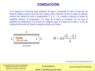 Universidad Técnica Federico Santa María
Academia de Ciencias Aeronáuticas
Ingeniería en Aviación Comercial
Eduardo Barriga SchneebergerTermodinámica
Clase 4 Transferencia de Calor
CONDUCCIÓN
http://www2.udec.cl/~jinzunza/fisica/cap14.pdf
Si un material en forma de barra uniforme de largo L, protegida en todo su largo por un
material aislante, como se muestra en la figura, cuyos extremos de área A están en contacto
térmico con fuentes de calor a temperaturas T1 y T2 > T1, cuando se alcanza el estado de
equilibrio térmico, la temperatura a lo largo de la barra es constante. En ese caso el
gradiente de temperatura es el mismo en cualquier lugar a lo largo de la barra, y la ley de
conducción de calor de Fourier se puede escribir en la forma:
 