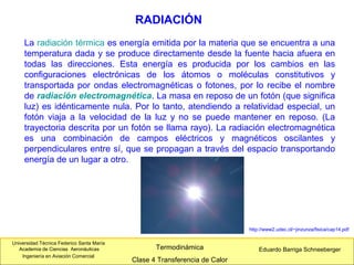 Universidad Técnica Federico Santa María
Academia de Ciencias Aeronáuticas
Ingeniería en Aviación Comercial
Eduardo Barriga SchneebergerTermodinámica
Clase 4 Transferencia de Calor
RADIACIÓN
La radiación térmica es energía emitida por la materia que se encuentra a una
temperatura dada y se produce directamente desde la fuente hacia afuera en
todas las direcciones. Esta energía es producida por los cambios en las
configuraciones electrónicas de los átomos o moléculas constitutivos y
transportada por ondas electromagnéticas o fotones, por lo recibe el nombre
de radiación electromagnética. La masa en reposo de un fotón (que significa
luz) es idénticamente nula. Por lo tanto, atendiendo a relatividad especial, un
fotón viaja a la velocidad de la luz y no se puede mantener en reposo. (La
trayectoria descrita por un fotón se llama rayo). La radiación electromagnética
es una combinación de campos eléctricos y magnéticos oscilantes y
perpendiculares entre sí, que se propagan a través del espacio transportando
energía de un lugar a otro.
http://www2.udec.cl/~jinzunza/fisica/cap14.pdf
 