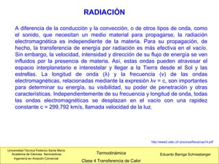 Universidad Técnica Federico Santa María
Academia de Ciencias Aeronáuticas
Ingeniería en Aviación Comercial
Eduardo Barriga SchneebergerTermodinámica
Clase 4 Transferencia de Calor
RADIACIÓN
A diferencia de la conducción y la convección, o de otros tipos de onda, como
el sonido, que necesitan un medio material para propagarse, la radiación
electromagnética es independiente de la materia. Para su propagación, de
hecho, la transferencia de energía por radiación es más efectiva en el vacío.
Sin embargo, la velocidad, intensidad y dirección de su flujo de energía se ven
influidos por la presencia de materia. Así, estas ondas pueden atravesar el
espacio interplanetario e interestelar y llegar a la Tierra desde el Sol y las
estrellas. La longitud de onda (λ) y la frecuencia (ν) de las ondas
electromagnéticas, relacionadas mediante la expresión λν = c, son importantes
para determinar su energía, su visibilidad, su poder de penetración y otras
características. Independientemente de su frecuencia y longitud de onda, todas
las ondas electromagnéticas se desplazan en el vacío con una rapidez
constante c = 299,792 km/s, llamada velocidad de la luz.
http://www2.udec.cl/~jinzunza/fisica/cap14.pdf
 