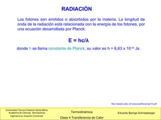 Universidad Técnica Federico Santa María
Academia de Ciencias Aeronáuticas
Ingeniería en Aviación Comercial
Eduardo Barriga SchneebergerTermodinámica
Clase 4 Transferencia de Calor
RADIACIÓN
E = hc/λ
donde h se llama constante de Planck, su valor es h = 6,63 x 10-34
Js.
Los fotones son emitidos o absorbidos por la materia. La longitud de
onda de la radiación está relacionada con la energía de los fotones, por
una ecuación desarrollada por Planck:
http://www2.udec.cl/~jinzunza/fisica/cap14.pdf
 