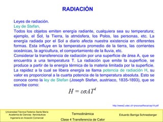 Universidad Técnica Federico Santa María
Academia de Ciencias Aeronáuticas
Ingeniería en Aviación Comercial
Eduardo Barriga SchneebergerTermodinámica
Clase 4 Transferencia de Calor
RADIACIÓN
Leyes de radiación.
Ley de Stefan.
Todos los objetos emiten energía radiante, cualquiera sea su temperatura;
ejemplo, el Sol, la Tierra, la atmósfera, los Polos, las personas, etc. La
energía radiada por el Sol a diario afecta nuestra existencia en diferentes
formas. Esta influye en la temperatura promedio de la tierra, las corrientes
oceánicas, la agricultura, el comportamiento de la lluvia, etc.
Considerar la transferencia de radiación por una superficie de área A, que se
encuentra a una temperatura T. La radiación que emite la superficie, se
produce a partir de la energía térmica de la materia limitada por la superficie.
La rapidez a la cual se libera energía se llama potencia de radiación H, su
valor es proporcional a la cuarta potencia de la temperatura absoluta. Esto se
conoce como la ley de Stefan (Joseph Stefan, austriaco, 1835-1893), que se
escribe como:
http://www2.udec.cl/~jinzunza/fisica/cap14.pdf
 