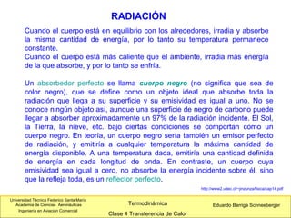 Universidad Técnica Federico Santa María
Academia de Ciencias Aeronáuticas
Ingeniería en Aviación Comercial
Eduardo Barriga SchneebergerTermodinámica
Clase 4 Transferencia de Calor
RADIACIÓN
http://www2.udec.cl/~jinzunza/fisica/cap14.pdf
Cuando el cuerpo está en equilibrio con los alrededores, irradia y absorbe
la misma cantidad de energía, por lo tanto su temperatura permanece
constante.
Cuando el cuerpo está más caliente que el ambiente, irradia más energía
de la que absorbe, y por lo tanto se enfría.
Un absorbedor perfecto se llama cuerpo negro (no significa que sea de
color negro), que se define como un objeto ideal que absorbe toda la
radiación que llega a su superficie y su emisividad es igual a uno. No se
conoce ningún objeto así, aunque una superficie de negro de carbono puede
llegar a absorber aproximadamente un 97% de la radiación incidente. El Sol,
la Tierra, la nieve, etc. bajo ciertas condiciones se comportan como un
cuerpo negro. En teoría, un cuerpo negro sería también un emisor perfecto
de radiación, y emitiría a cualquier temperatura la máxima cantidad de
energía disponible. A una temperatura dada, emitiría una cantidad definida
de energía en cada longitud de onda. En contraste, un cuerpo cuya
emisividad sea igual a cero, no absorbe la energía incidente sobre él, sino
que la refleja toda, es un reflector perfecto.
 