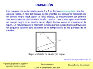 Universidad Técnica Federico Santa María
Academia de Ciencias Aeronáuticas
Ingeniería en Aviación Comercial
Eduardo Barriga SchneebergerTermodinámica
Clase 4 Transferencia de Calor
RADIACIÓN
http://www2.udec.cl/~jinzunza/fisica/cap14.pdf
Los cuerpos con emisividades entre 0 y 1 se llaman cuerpos grises, son los
objetos reales. A raíz del fracaso de los intentos de calcular la radiación de
un cuerpo negro ideal según la física clásica, se desarrollaron por primera
vez los conceptos básicos de la teoría cuántica. Una buena aproximación de
un cuerpo negro es el interior de un objeto hueco, como se muestra en la
figura. La naturaleza de la radiación emitida por un cuerpo hueco a través de
un pequeño agujero sólo depende de la temperatura de las paredes de la
cavidad.
 