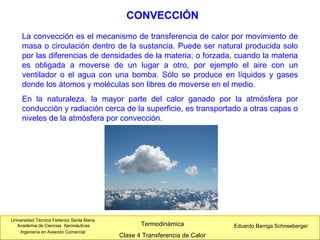 Universidad Técnica Federico Santa María
Academia de Ciencias Aeronáuticas
Ingeniería en Aviación Comercial
Eduardo Barriga SchneebergerTermodinámica
Clase 4 Transferencia de Calor
CONVECCIÓN
La convección es el mecanismo de transferencia de calor por movimiento de
masa o circulación dentro de la sustancia. Puede ser natural producida solo
por las diferencias de densidades de la materia; o forzada, cuando la materia
es obligada a moverse de un lugar a otro, por ejemplo el aire con un
ventilador o el agua con una bomba. Sólo se produce en líquidos y gases
donde los átomos y moléculas son libres de moverse en el medio.
En la naturaleza, la mayor parte del calor ganado por la atmósfera por
conducción y radiación cerca de la superficie, es transportado a otras capas o
niveles de la atmósfera por convección.
 