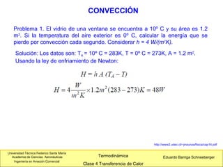 Universidad Técnica Federico Santa María
Academia de Ciencias Aeronáuticas
Ingeniería en Aviación Comercial
Eduardo Barriga SchneebergerTermodinámica
Clase 4 Transferencia de Calor
CONVECCIÓN
Problema 1. El vidrio de una ventana se encuentra a 10º C y su área es 1.2
m2
. Si la temperatura del aire exterior es 0º C, calcular la energía que se
pierde por convección cada segundo. Considerar h = 4 W/(m2
K).
Solución: Los datos son: TA = 10º C = 283K, T = 0º C = 273K, A = 1.2 m2
.
Usando la ley de enfriamiento de Newton:
http://www2.udec.cl/~jinzunza/fisica/cap14.pdf
 