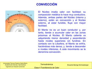 Universidad Técnica Federico Santa María
Academia de Ciencias Aeronáuticas
Ingeniería en Aviación Comercial
Eduardo Barriga SchneebergerTermodinámica
Clase 4 Transferencia de Calor
El Núcleo irradia calor con facilidad; su
composición metálica lo hace muy conductivo.
Además, ambas partes del Núcleo (interno y
externo), están en convección y el Núcleo
externo, al estar fundido, fluye con mayor
facilidad.
El Manto no es un buen conductor y, por
tanto, tiende a acumular calor en las zonas
próximas al Núcleo. El Manto caliente va
adquiriendo menor densidad y ascendiendo
hasta niveles superiores sin fundirse. En
contacto con la Litosfera, el Manto se enfría,
haciéndose más denso, y, tiende a descender
a niveles inferiores. A este movimiento se le
denomina convección.
CONVECCIÓN
 