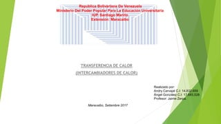 TRANSFERENCIA DE CALOR
(INTERCAMBIADORES DE CALOR)
República Bolivariana De Venezuela
Ministerio Del Poder Popular Para La Educación Universitaria
IUP. Santiago Mariño
Extensión: Maracaibo
Realizado por:
Andry Carvajal C.I: 14.832.659
Ángel González C.I: 17,683,528
Profesor: Jaime Zerpa.
Maracaibo, Setiembre 2017
 