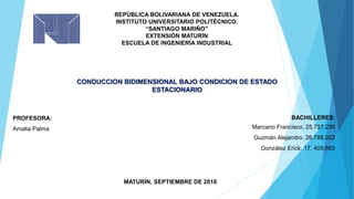 REPÚBLICA BOLIVARIANA DE VENEZUELA.
INSTITUTO UNIVERSITARIO POLITÉCNICO.
“SANTIAGO MARIÑO”
EXTENSIÓN MATURÍN
ESCUELA DE INGENIERÍA INDUSTRIAL
CONDUCCION BIDIMENSIONAL BAJO CONDICION DE ESTADO
ESTACIONARIO
PROFESORA:
Amalia Palma
BACHILLERES:
Marcano Francisco, 25.737.239
Guzmán Alejandro, 26.786.022
González Erick, 17. 409.683
MATURÍN, SEPTIEMBRE DE 2018
 