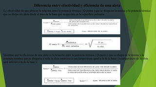 Diferencia entre efectividad y eficiencia de una aleta
La efectividad de una aleta es la relación entre la potencia térmica ( Q-punto ) que se disipa en la misma y la potencia térmica
que se disipa sin aleta desde el área de la base que ocupa ésta en la superficie primaria:
Mientras que la eficiencia de una aleta es la relación entre la potencia térmica ( Q-punto ) que se disipa en la misma y la
potencia térmica que se disiparía si toda la aleta estuviese a una temperatura igual a la de la base ( la temperatura de la aleta
será inferior a la de la base ) :
 