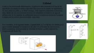 Como ya fue mencionado anteriormente, la aplicación más frecuente es el uso de las
superficies extendidas de manera específica para aumentar la rapidez de transferencia
de calor entere un sólido y un fluido contiguo. Esta superficie extendida se denomina
aleta. Dentro de sus usos comunes tenemos los radiadores (enfriadores de agua de
enfriamiento de los sistemas de combustión interna) la estructura externa de la cámara
(cilindro) de los motores de motocicletas, entre otros.
Utilidad
Si se considera, en la siguiente imagen, la pared plana, si T es fija hay dos formas en la
que es posible aumentar la transferencia de calor. El coeficiente de convección h
podría aumentarse incrementando la velocidad del fluido y podría reducirse la
temperatura del fluido TQ.
 