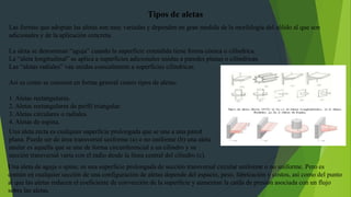 Las formas que adoptan las aletas son muy variadas y dependen en gran medida de la morfología del sólido al que son
adicionales y de la aplicación concreta.
La aleta se denominan “aguja” cuando la superficie extendida tiene forma cónica o cilíndrica.
La “aleta longitudinal” se aplica a superficies adicionales unidas a paredes planas o cilíndricas.
Las “aletas radiales” van unidas coaxialmente a superficies cilíndricas.
Así es como se conocen en forma general cuatro tipos de aletas:
1. Aletas rectangulares.
2. Aletas rectangulares de perfil triangular.
3. Aletas circulares o radiales.
4. Aletas de espina.
Tipos de aletas
Una aleta recta es cualquier superficie prolongada que se une a una pared
plana. Puede ser de área transversal uniforme (a) o no uniforme (b) una aleta
anular es aquella que se une de forma circunferencial a un cilindro y su
sección transversal varia con el radio desde la línea central del cilindro (c).
Una aleta de aguja o spine, es una superficie prolongada de sección transversal circular uniforme o no uniforme. Pero es
común en cualquier sección de una configuración de aletas depende del espacio, peso, fabricación y costos, así como del punto
al que las aletas reducen el coeficiente de convección de la superficie y aumentan la caída de presión asociada con un flujo
sobre las aletas.
 