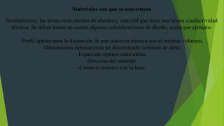 Materiales con que se construyen
Normalmente, las aletas están hechas de aluminio, material que tiene una buena conductividad
térmica. Se deben tomar en cuenta algunas consideraciones de diseño, como por ejemplo:
-Perfil óptimo para la disipación de una potencia térmica con el mínimo volumen.
-Dimensiones óptimas para un determinado volumen de aleta.
-Espaciado óptimo entre aletas.
-Elección del material.
-Contacto térmico con la base.
 