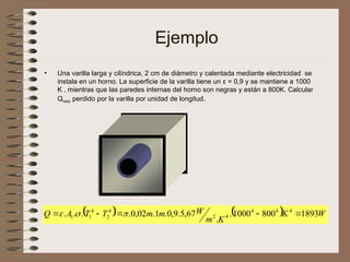 Ejemplo
• Una varilla larga y cilíndrica, 2 cm de diámetro y calentada mediante electricidad se
instala en un horno. La superficie de la varilla tiene un ε = 0,9 y se mantiene a 1000
K , mientras que las paredes internas del horno son negras y están a 800K. Calcular
Qneto perdido por la varilla por unidad de longitud.
    W
K
K
m
W
m
m
T
T
A
Q 1893
800
1000
.
.
67
,
5
.
9
,
0
.
1
.
02
,
0
.
.
.
. 4
4
4
4
2
4
2
4
1
1 



 


 