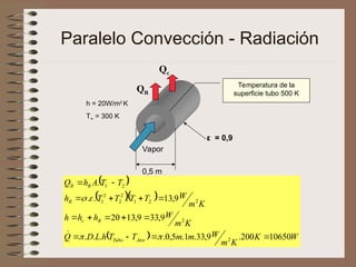 Paralelo Convección - Radiación
0,5 m
Qc
QR
Vapor
ε = 0,9
h = 20W/m2
K
T∞ = 300 K
Temperatura de la
superficie tubo 500 K
 
  
  W
K
K
m
W
m
m
T
T
h
L
D
Q
K
m
W
h
h
h
K
m
W
T
T
T
T
h
T
T
A
h
Q
Aire
Tubo
R
c
R
R
R
10650
200
.
9
,
33
.
1
.
5
,
0
.
.
.
.
9
,
33
9
,
13
20
9
,
13
.
.
.
.
2
2
2
2
1
2
2
2
1
2
1




















 