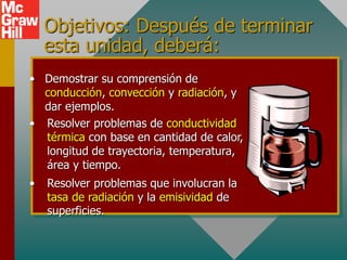 Objetivos: Después de terminar
esta unidad, deberá:
• Demostrar su comprensión de
conducción, convección y radiación, y
dar ejemplos.
• Resolver problemas de conductividad
térmica con base en cantidad de calor,
longitud de trayectoria, temperatura,
área y tiempo.
• Resolver problemas que involucran la
tasa de radiación y la emisividad de
superficies.
 