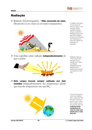 INDICE
Versão 2014/2015 10 © J. Carlos Lopes da Costa
Radiação
Radiação Electromagnética →Não necessita de meio.
Desenvolve-se no vácuo ou em meios transparentes.
Uma superfície emite radiação independentemente do
que o rodeia.
Dois corpos trocam sempre radiação nos dois
sentidos independentemente das temperaturas (desde
que uma das temperaturas não seja 0K).
A radiação solar chega
até nós através do
vácuo no espaço. Uma
boa parte chega à
superfície terrestre,
porque a atmosfera é
transparente para uma
parte dessa radiação.
Se houver um obstáculo
não transparente, os
efeitos da radiação são
eliminados ou
atenuados.
Qualquer corpo que
“veja” outro recebe
uma parte da sua
radiação. Este emite a
sua radiação
independentemente
daquele(s) que a
recebem, quer estejam
mais quentes ou mais
frios.
O corpo mais quente
emite mais radiação
que o corpo mais frio.
No final o balanço é
positivo para o mais
frio e negativo para o
mais quente, pelo que
acaba por haver
transferência de
calor do corpo mais
quente para o corpo
mais frio.
 