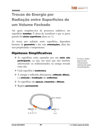 RADIAÇÃO
Versão 2014/2015 97 © J. Carlos Lopes da Costa
Trocas de Energia por
Radiação entre Superfícies de
um Volume Fechado
Até agora ocupámo-nos de processos radiativos em
superfícies isoladas. É altura de considerar o que se passa
quando há várias superfícies (duas ou +).
As trocas por radiação entre superfícies, dependem
bastante da geometria e das suas orientações, além das
suas propriedades e temperaturas.
Hipóteses Simplificativas
As superfícies estão separadas por um meio não
participante, ou seja, um meio que não interfere
(absorvendo ou redirecionando) na energia trocada
entre elas.
Cada superfície é isotérmica.
A energia é reflectida difusamente (reflexão difusa),
e a emissão e irradiação são uniformes.
As superfícies são opacas, cinzentas e difusas.
Regime permanente.
O vácuo e muitos
gases (ar para
volumes pouco
extensos) são meios
não participantes..
Vol. fechado
Superf. j, Aj
Tj
εj, ρj
Superf. k, Ak
Tk
εk, ρk, αk = εk
 