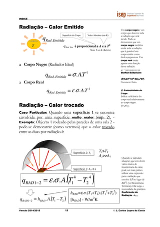 INDICE
Versão 2014/2015 11 © J. Carlos Lopes da Costa
hRAD=ε.σ.(T1+T2).(T1
2
+T2
2
)
[hRAD] - W/m2
K
Radiação – Calor Emitido
CORPO EmitidaRadq .
..EmRadq é proporcional a A e a T4
Nota: T em K (Kelvin)
Valor Absoluto (em K)Superfície do Corpo
T
Corpo Negro (Radiador Ideal)
4
. .. TAq EmitidaRad σ=
Corpo Real
4
. ... TAq EmitidaRad σε=
Radiação – Calor trocado
Caso Particular: Quando uma superfície 1 se encontra
envolvida por uma superfície muito maior (sup. 2), -
Exemplo: Objecto 1 rodeado pelas paredes de uma sala 2 -
pode-se demonstrar (como veremos) que o calor trocado
entre as duas por radiação é:
σσσσ – Constante de
Steffan-Boltzmann
σσσσ=5.67*10-8
W/(m2
K4
)
Constante física.
εεεε– Emissividade do
Corpo
Indica a eficiência do
corpo real relativamente
ao corpo negro.
(0<ε<1)
Um corpo negro é um
corpo que absorve toda
a radiação que nele
incide. Pode-se
demonstrar que um
corpo negro também
emite toda a radiação
que é possível um
corpo emitir a uma
dada temperatura. Um
corpo real emite
apenas uma fracção
dessa radiação.
T1>T2
A2>>A1
Superfície 1: A1, ε e
Superfície 2: T2
Quando se calculam
situações que envolvem
vários meios de
transferência de calor,
pode ser mais prático
utilizar uma expressão
para a radiação que
envolva ∆T no lugar de
∆(T4
) (ver Resistências
Térmicas). Daí surge a
necessidade da grandeza
Coeficiente de
Radiação - hRAD.
( )4
2
4
121 ... TTAqRAD −=− σε
( )2121 .. TTAhq RADRAD −=−
 