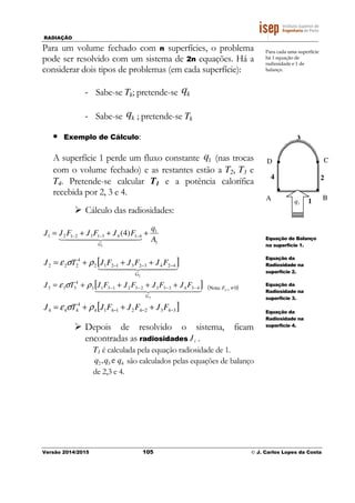 RADIAÇÃO
Versão 2014/2015 105 © J. Carlos Lopes da Costa
Para um volume fechado com n superfícies, o problema
pode ser resolvido com um sistema de 2n equações. Há a
considerar dois tipos de problemas (em cada superfície):
- Sabe-se Tk; pretende-se kq
- Sabe-se kq ; pretende-se Tk
• Exemplo de Cálculo:
A superfície 1 perde um fluxo constante 1q (nas trocas
com o volume fechado) e as restantes estão a T2, T3 e
T4. Pretende-se calcular T1 e a potência calorífica
recebida por 2, 3 e 4.
Cálculo das radiosidades:
1
1
4143132121
1
)4(
A
q
FJFJFJJ
G
+++= −−−
4444 34444 21
[ ]4444 34444 21
2
4243231212
4
222
G
FJFJFJTJ −−− +++= ρσε
[ ]444444 3444444 21
3
4343332321313
4
333
G
FJFJFJFJTJ −−−− ++++= ρσε ( )0:Nota 33 ≠−F
[ ]3432421414
4
444 −−− +++= FJFJFJTJ ρσε
Depois de resolvido o sistema, ficam
encontradas as radiosidades iJ .
T1 é calculada pela equação radiosidade de 1.
432 e, qqq são calculados pelas equações de balanço
de 2,3 e 4.
Para cada uma superfície
há 1 equação de
radiosidade e 1 de
balanço.
A B
CD
3
24
11q
Equação de Balanço
na superfície 1.
Equação da
Radiosidade na
superfície 2.
Equação da
Radiosidade na
superfície 3.
Equação da
Radiosidade na
superfície 4.
 