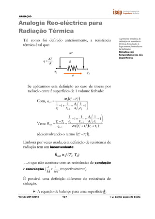 RADIAÇÃO
Versão 2014/2015 107 © J. Carlos Lopes da Costa
Analogia Reo-eléctrica para
Radiação Térmica
Tal como foi definido anteriormente, a resistência
térmica é tal que:
R
T
q
∆
=
T1
q
T2
∆T
R
Se aplicarmos esta definição ao caso de trocas por
radiação entre 2 superfícies de 1 volume fechado:
Com,
( )






−++−
−
=
−
−
1
11
1
1
22
1
211
4
2
4
11
21
εε
σ
A
A
F
TTA
q
Vem:
( )( )21
2
2
1
11
22
1
211
21
21
1
11
1
1
TTTTA
A
A
F
q
TT
Rrad
++






−++−
=
−
= −
− σ
εε
(desenvolvendo o termo ( )4
2
4
1 TT − ).
Embora por vezes usada, esta definição de resistência de
radiação tem um inconveniente:
Rrad = f (T1, T2)
…o que não acontece com as resistências de condução
e convecção (
kA
e
e
hA
1
, respectivamente).
É possível uma definição diferente de resistência de
radiação.
A equação de balanço para uma superfície k:
A primeira tentativa de
definição de resistência
térmica de radiação é,
logicamente, baseada em
tal definição:
Circuitos com
temperaturas nos nós
(superfícies).
 