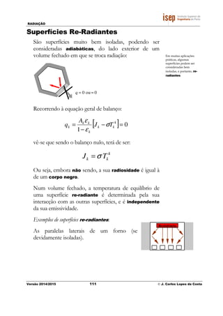 RADIAÇÃO
Versão 2014/2015 111 © J. Carlos Lopes da Costa
Superfícies Re-Radiantes
São superfícies muito bem isoladas, podendo ser
consideradas adiabáticas, do lado exterior de um
volume fechado em que se troca radiação:
0ou0 ≈=q
Recorrendo à equação geral de balanço:
[ ] 0
1
4
=−
−
= kk
k
kk
k TJ
A
q σ
ε
ε
vê-se que sendo o balanço nulo, terá de ser:
4
kk TJ σ=
Ou seja, embora não sendo, a sua radiosidade é igual à
de um corpo negro.
Num volume fechado, a temperatura de equilíbrio de
uma superfície re-radiante é determinada pela sua
interacção com as outras superfícies, e é independente
da sua emissividade.
Exemplos de superfícies re-radiantes:
As paralelas laterais de um forno (se
devidamente isoladas).
Em muitas aplicações
práticas, algumas
superfícies podem ser
consideradas bem
isoladas, e portanto, re-
radiantes.
Resistência
 